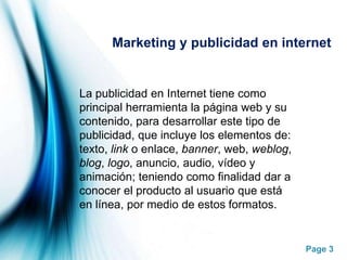 Marketing y publicidad en internet La publicidad en Internet tiene como principal herramienta la página web y su contenido, para desarrollar este tipo de publicidad, que incluye los elementos de: texto, link o enlace, banner, web, weblog, blog, logo, anuncio, audio, vídeo y animación; teniendo como finalidad dar a conocer el producto al usuario que está en línea, por medio de estos formatos.