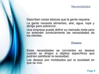 NecesidadesDescriben cosas básicas que la gente requiere.La gente necesita alimentos, aire, agua, ropa y abrigo para sobrevivir.Una empresa puede definir su mercado meta pero no entender correctamente las necesidades de los clientes.                                                     DeseosEstas necesidades se convierten en deseos cuando se dirigen a objetos específicos que podrían satisfacer la necesidad.Los deseos son moldeados por la sociedad en que se vive.