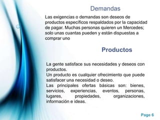 DemandasLas exigencias o demandas son deseos de productos específicos respaldados por la capacidad de pagar. Muchas personas quieren un Mercedes; solo unas cuantas pueden y están dispuestas a comprar unoProductosLa gente satisface sus necesidades y deseos con productos.Un producto es cualquier ofrecimiento que puede satisfacer una necesidad o deseo.Las principales ofertas básicas son: bienes, servicios, experiencias, eventos, personas, lugares, propiedades, organizaciones, información e ideas.