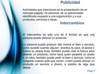 PublicidadActividades que intervienen en la presentación de un mensaje pagado, no personal, de un patrocinador identificado respecto a una organización y a sus productos, servicios o ideas.IntercambiosEl intercambio es sólo una de 4 formas en que una persona puede obtener un producto.La persona puede producir ella misma el bien o servicio, como sucede cuando alguien  practica la caza, la pesca o cultiva su propia fruta; también puede usar la fuerza para obtener un producto, como hace quien perpetra un asalto o un robo; también puede pedir el bien o servicio, como el indigente cuando pide que comer; o bien puede ofrecer un producto un servicio o dinero, a cambio de algo que desea.