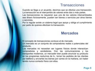 TransaccionesCuando se llega a un acuerdo, decimos que se efectúa una transacción. La transacción es el intercambio de valores entre dos o más partes.Las transacciones no requieren que uno de los valores intercambiados sea dinero forzosamente, pueden ser bienes o servicios por otros bienes o servicios.Por lo regular existe un sistema legal que apoya y obliga al cumplimiento por parte de quienes efectúan la transacción.MercadosEl concepto de transacciones conduce al de mercado.Un mercado es un conjunto de compradores reales o potenciales del producto.Los mercados no necesitan ser lugares físicos donde interactúan compradores y vendedores. Con las comunicaciones y los transportes modernos, un mercader bien puede anunciar su producto en los programas nocturnos de tv., tomar los pedidos de los clientes por teléfono y enviarles los bienes por correo en la mañana, sin haber tenido nunca contacto físico con ellos.