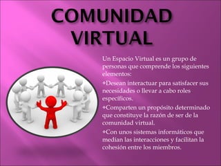 Un Espacio Virtual es un grupo de personas que comprende los siguientes elementos: Desean interactuar para satisfacer sus necesidades o llevar a cabo roles específicos. Comparten un propósito determinado que constituye la razón de ser de la comunidad virtual. Con unos sistemas informáticos que medían las interacciones y facilitan la cohesión entre los miembros. 