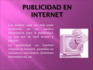 Los medios cada vez más están confiando en los medios electrónicos para la publicidad, ya que son de fácil acceso y edición. La publicidad en Internet consiste en banners, pantallas en miniatura, newsletters (boletines informativos), etc 