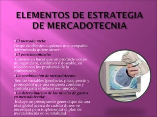 El mercado meta :  Grupo de clientes a quienes una compañía determinada quiere atraer . El posicionamiento : Consiste en hacer que un producto ocupe un lugar claro, distintivo y deseable, en relación con los productos de la competencia. La combinación de mercadotecnia : Son las variables (producto, plaza, precio y promoción) que una empresa combina y controla para satisfacer ese mercado . La determinación de los niveles de gastos en mercadotecnia : Incluye un presupuesto general que da una idea global acerca de cuánto dinero se necesitará para implementar el plan de mercadotecnia en su totalidad. 