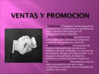 Publicidad :  Cualquier forma pagada de presentación y promoción no personal de ideas, bienes o servicios por un patrocinador bien definido. Promoción de ventas:  Incentivos de corto plazo para alentar las compras o ventas de un producto o servicio. Relaciones públicas:  La creación de buenas relaciones con los diversos públicos de una compañía, la creación de una buena "imagen de corporación", y el manejo o desmentido de rumores, historias o acontecimientos negativos. Ventas personales:  Presentación oral en una conversación con uno o más compradores posibles con la finalidad de realizar una venta. 