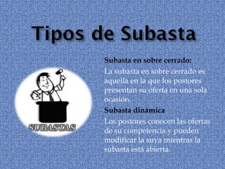 Subasta en sobre cerrado:  La subasta en sobre cerrado es aquella en la que los postores presentan su oferta en una sola ocasión.  Subasta dinámica  Los postores conocen las ofertas de su competencia y pueden modificar la suya mientras la subasta está abierta.  