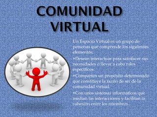 Un Espacio Virtual es un grupo de personas que comprende los siguientes elementos: Desean interactuar para satisfacer sus necesidades o llevar a cabo roles específicos. Comparten un propósito determinado que constituye la razón de ser de la comunidad virtual. Con unos sistemas informáticos que medían las interacciones y facilitan la cohesión entre los miembros. 