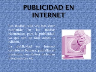 Los medios cada vez más están confiando en los medios electrónicos para la publicidad, ya que son de fácil acceso y edición. La publicidad en Internet consiste en banners, pantallas en miniatura, newsletters (boletines informativos), etc 