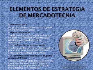 El mercado meta :  Grupo de clientes a quienes una compañía determinada quiere atraer . El posicionamiento : Consiste en hacer que un producto ocupe un lugar claro, distintivo y deseable, en relación con los productos de la competencia. La combinación de mercadotecnia : Son las variables (producto, plaza, precio y promoción) que una empresa combina y controla para satisfacer ese mercado . La determinación de los niveles de gastos en mercadotecnia : Incluye un presupuesto general que da una idea global acerca de cuánto dinero se necesitará para implementar el plan de mercadotecnia en su totalidad. 