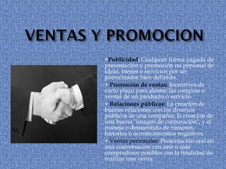 Publicidad :  Cualquier forma pagada de presentación y promoción no personal de ideas, bienes o servicios por un patrocinador bien definido. Promoción de ventas:  Incentivos de corto plazo para alentar las compras o ventas de un producto o servicio. Relaciones públicas:  La creación de buenas relaciones con los diversos públicos de una compañía, la creación de una buena "imagen de corporación", y el manejo o desmentido de rumores, historias o acontecimientos negativos. Ventas personales:  Presentación oral en una conversación con uno o más compradores posibles con la finalidad de realizar una venta. 