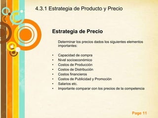 Estrategia de Precio Determinar los precios dados los siguientes elementos importantes: Capacidad de compra Nivel socioeconómico Costos de Producción Costos de Distribución Costos financieros Costos de Publicidad y Promoción Salarios etc.  Importante comparar con los precios de la competencia 4.3.1 Estrategia de Producto y Precio 