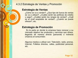 4.3.2 Estrategia de Ventas y Promoción Estrategia de Ventas ¿Cómo se va a vender?, ¿Que tipo de fuerza de ventas se va a utilizar?, ¿Cuáles serán las políticas de crédito y pago?, ¿Cuáles serán los rangos de ventas?, ¿Cuál es el nivel aceptable de ventas?, ¿Cuánto se puede ofrecer?, etc. Estrategia de Promoción Es la parte en donde la empresa hace conocer a su mercado objetivo los productos y servicios que ofrece, llegando de manera directa (personal) o indirecta (masiva) al consumidor.  Algunos medios a utilizar son: Televisión, radio, prensa, Internet, Folletos directos, vallas, publicidad personal, etc. 