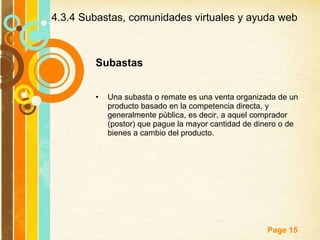 4.3.4 Subastas, comunidades virtuales y ayuda web Subastas Una subasta o remate es una venta organizada de un producto basado en la competencia directa, y generalmente pública, es decir, a aquel comprador (postor) que pague la mayor cantidad de dinero o de bienes a cambio del producto.  
