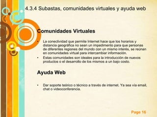 Comunidades Virtuales La conectividad que permite Internet hace que los horarios y distancia geográfica no sean un impedimento para que personas de diferentes regiones del mundo con un mismo interés, se reúnan en comunidades virtual para intercambiar información. Estas comunidades son ideales para la introducción de nuevos productos o el desarrollo de los mismos a un bajo costo. Ayuda Web Dar soporte teórico o técnico a través de internet. Ya sea vía email, chat o videoconferencia. 4.3.4 Subastas, comunidades virtuales y ayuda web 