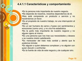 Es la persona más importante de nuestro negocio.  No depende de nosotros, nosotros dependemos de él.  Nos está comprando un producto o servicio y no haciéndonos un favor.  Es el propósito de nuestro trabajo, no una interrupción al mismo.  Es un ser humano de carne y hueso con sentimientos y emociones (como uno), y no una fría estadística.  Es la parte más importante de nuestro negocio y no alguien ajeno al mismo.  Es una persona que nos trae sus necesidades y deseos y es nuestra misión satisfacerlo.  Es merecedor del trato más cordial y atento que le podemos brindar.  Es alguien a quien debemos complacer y no alguien con quien discutir o confrontar.  Es la fuente de vida de este negocio y de cualquier otro.  4.4.1.1 Características y comportamiento  