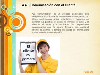 4.4.3 Comunicación con el cliente  La comunicación  es un proceso psicosocial que comprende toda forma de  transmisión o intercambio de  ideas, sentimientos, actos  voluntarios y  vivencias  en general; La palabra, el gesto, la mímica, el grito y el silencio, el hacer y el no hacer. Son expresiones comunicantes que  de alguna  forma u otra  capta el cliente, lo  asimila  y cambia  su estado de  animo, para tomar  una decisión o elección. 