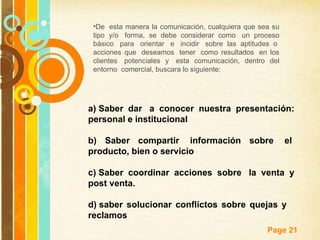 De  esta manera la comunicación, cualquiera que sea su tipo y/o  forma, se debe considerar como  un proceso básico  para  orientar  e  incidir  sobre las aptitudes o  acciones que  deseamos  tener  como resultados  en los clientes  potenciales y  esta comunicación, dentro del entorno  comercial, buscara lo siguiente: a) Saber dar  a conocer nuestra presentación: personal e institucional b) Saber compartir  información sobre  el  producto, bien o servicio c) Saber coordinar acciones sobre  la venta y post venta. d) saber solucionar conflictos sobre quejas y  reclamos 