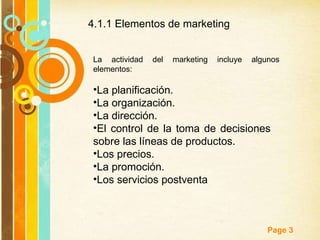 4.1.1 Elementos de marketing  La actividad del marketing incluye algunos elementos: La planificación. La organización. La dirección. El control de la toma de decisiones  sobre las líneas de productos. Los precios. La promoción. Los servicios postventa 