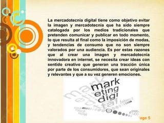 La mercadotecnia digital tiene como objetivo evitar la imagen y mercadotecnia que ha sido siempre catalogada por los medios tradicionales que pretenden comunicar y publicar en todo momento, lo que resulta al final como la imposición de modas, y tendencias de consumo que no son siempre valorados por una audiencia. Es por estas razones que al crear una imagen y mercadotecnia innovadora en internet, se necesita crear ideas con sentido creativo que generan una tracción única por parte de los consumidores, que sean originales y relevantes y que a su vez generen emociones. 