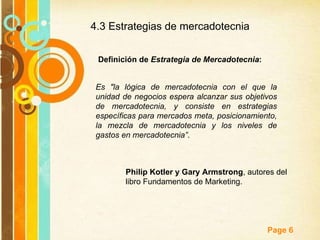 4.3 Estrategias de mercadotecnia  Definición de  Estrategia de Mercadotecnia : Es "la lógica de mercadotecnia con el que la unidad de negocios espera alcanzar sus objetivos de mercadotecnia, y consiste en estrategias específicas para mercados meta, posicionamiento, la mezcla de mercadotecnia y los niveles de gastos en mercadotecnia” .  Philip Kotler y Gary Armstrong , autores del libro Fundamentos de Marketing. 