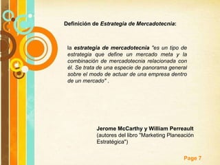 Definición de  Estrategia de Mercadotecnia : la  estrategia de mercadotecnia   "es un tipo de estrategia que define un mercado meta y la combinación de mercadotecnia relacionada con él. Se trata de una especie de panorama general sobre el modo de actuar de una empresa dentro de un mercado"  .  Jerome McCarthy y William Perreault  (autores del libro "Marketing Planeación Estratégica") 