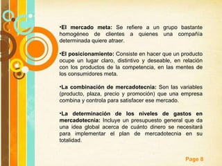El mercado meta:  Se refiere a un grupo bastante homogéneo de clientes a quienes una compañía determinada quiere atraer. El posicionamiento:  Consiste en hacer que un producto ocupe un lugar claro, distintivo y deseable, en relación con los productos de la competencia, en las mentes de los consumidores meta. La combinación de mercadotecnia:  Son las variables (producto, plaza, precio y promoción) que una empresa combina y controla para satisfacer ese mercado. La determinación de los niveles de gastos en mercadotecnia:  Incluye un presupuesto general que da una idea global acerca de cuánto dinero se necesitará para implementar el plan de mercadotecnia en su totalidad.  