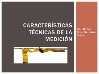 Lic. Blanca
Rosa Gutiérrez
García
CARACTERÍSTICAS
TÉCNICAS DE LA
MEDICIÓN
 