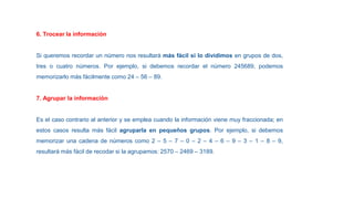 6. Trocear la información
Si queremos recordar un número nos resultará más fácil si lo dividimos en grupos de dos,
tres o cuatro números. Por ejemplo, si debemos recordar el número 245689, podemos
memorizarlo más fácilmente como 24 – 56 – 89.
7. Agrupar la información
Es el caso contrario al anterior y se emplea cuando la información viene muy fraccionada; en
estos casos resulta más fácil agruparla en pequeños grupos. Por ejemplo, si debemos
memorizar una cadena de números como 2 – 5 – 7 – 0 – 2 – 4 – 6 – 9 – 3 – 1 – 8 – 9,
resultará más fácil de recodar si la agrupamos: 2570 – 2469 – 3189.
 