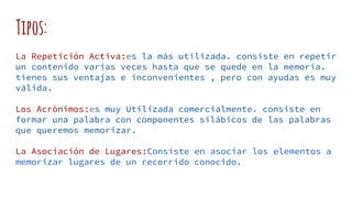 Tipos:
La Repetición Activa:es la más utilizada. consiste en repetir
un contenido varias veces hasta que se quede en la memoria.
tienes sus ventajas e inconvenientes , pero con ayudas es muy
válida.
Los Acrónimos:es muy Utilizada comercialmente. consiste en
formar una palabra con componentes silábicos de las palabras
que queremos memorizar.
La Asociación de Lugares:Consiste en asociar los elementos a
memorizar lugares de un recorrido conocido.
 