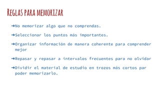 Reglasparamemorizar
➔No memorizar algo que no comprendas.
➔Seleccionar los puntos más importantes.
➔Organizar información de manera coherente para comprender
mejor
➔Repasar y repasar a intervalos frecuentes para no olvidar
➔Dividir el material de estudio en trozos más cortos par
poder memorizarlo.
 