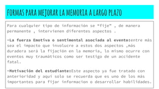 formasparamejorarlamemoriaalargoplazo
Para cualquier tipo de información se “fije” , de manera
permanente , intervienen diferentes aspectos .
-La fuerza Emotiva o sentimental asociada al evento:entre más
sea el impacto que involucre a estos dos aspectos ,más
duradera será la fijación en la memoria, lo mismo ocurre con
eventos muy traumáticos como ser testigo de un accidente
fatal.
-Motivación del estudiante:Este aspecto ya fue tratado con
anterioridad y aquí solo se recuerda que es uno de los más
importantes para fijar informacion o desarrollar habilidades.
 