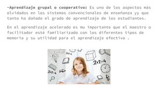 -Aprendizaje grupal o cooperativo: Es uno de los aspectos más
olvidados en los sistemas convencionales de enseñanza yy que
tanto ha dañado el grado de aprendizaje de los estudiantes.
En el aprendizaje acelerado es mu importante que el maestro o
facilitador esté familiarizado con los diferentes tipos de
memoria y su utilidad para el aprendizaje efectivo .
 