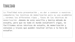 Finalidad
La finalidad esta presentación , es dar a conocer a nuestros
compañeros las tecnicas de memorizacion para su uso académico
, veremos los diferentes tipos , fases de las técnicas de
memorización .Además de este sencillo y básico método de
estudio, pero que no todo el mundo estudiantil sigue, te
facilitamos otras técnicas de estudio, de memorización y
consejos y trucos que pueden resultar útiles a la hora de
estudiar.
 