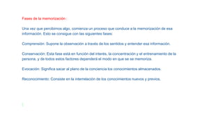 Fases de la memorización :
Una vez que percibimos algo, comienza un proceso que conduce a la memorización de esa
información. Esto se consigue con las siguientes fases:
Comprensión: Supone la observación a través de los sentidos y entender esa información.
Conservación: Esta fase está en función del interés, la concentración y el entrenamiento de la
persona, y de todos estos factores dependerá el modo en que se se memoriza.
Evocación: Significa sacar al plano de la conciencia los conocimientos almacenados.
Reconocimiento: Consiste en la interrelación de los conocimientos nuevos y previos.
 
