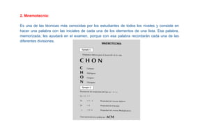 2. Mnemotecnia:
Es una de las técnicas más conocidas por los estudiantes de todos los niveles y consiste en
hacer una palabra con las iniciales de cada una de los elementos de una lista. Esa palabra,
memorizada, les ayudará en el examen, porque con esa palabra recordarán cada una de las
diferentes divisiones.
 