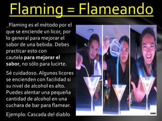 Flaming = Flameando 
Flaming es el método por el 
que se enciende un licor, por 
lo general para mejorar el 
sabor de una bebida. Debes 
practicar esto con 
cautela para mejorar el 
sabor, no sólo para lucirte. 
Sé cuidadoso. Algunos licores 
se encienden con facilidad si 
su nivel de alcohol es alto. 
Puedes alentar una pequeña 
cantidad de alcohol en una 
cuchara de bar para flamear. 
Ejemplo: Cascada del diablo 
