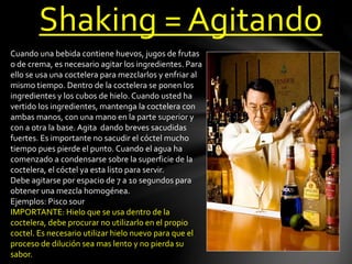 Shaking = Agitando 
Cuando una bebida contiene huevos, jugos de frutas 
o de crema, es necesario agitar los ingredientes. Para 
ello se usa una coctelera para mezclarlos y enfriar al 
mismo tiempo. Dentro de la coctelera se ponen los 
ingredientes y los cubos de hielo. Cuando usted ha 
vertido los ingredientes, mantenga la coctelera con 
ambas manos, con una mano en la parte superior y 
con a otra la base. Agita dando breves sacudidas 
fuertes. Es importante no sacudir el cóctel mucho 
tiempo pues pierde el punto. Cuando el agua ha 
comenzado a condensarse sobre la superficie de la 
coctelera, el cóctel ya esta listo para servir. 
Debe agitarse por espacio de 7 a 10 segundos para 
obtener una mezcla homogénea. 
Ejemplos: Pisco sour 
IMPORTANTE: Hielo que se usa dentro de la 
coctelera, debe procurar no utilizarlo en el propio 
coctel. Es necesario utilizar hielo nuevo para que el 
proceso de dilución sea mas lento y no pierda su 
sabor. 
 
