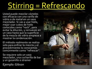 Stirring = Refrescando 
Usted puede mezclar cócteles 
con eficacia con una varilla de 
vidrio o de metal en un vaso 
mezclador. Si vas a usar hielo, 
mejor usar cubos de hielo 
conocidos como “rock”, para 
evitar la dilución, y remueves en 
un vaso hasta que la superficie 
de la mezcla de vidrio empieza a 
mostrar la condensación. 
El método realmente se realiza 
solo para enfriar la mezcla y el 
procedimiento lo conocemos 
comúnmente como “refrescar”. 
Se requiere solo un vaso 
mezclador, una cucharilla de bar 
y un gusanillo o strainer 
Ejemplo: Gibson 
 