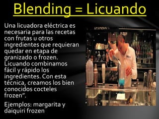 Blending = Licuando 
Una licuadora eléctrica es 
necesaria para las recetas 
con frutas u otros 
ingredientes que requieran 
quedar en etapa de 
granizado o frozen. 
Licuando combinamos 
fácil y rápido los 
ingredientes. Con esta 
técnica, creamos los bien 
conocidos cocteles 
frozen”. 
Ejemplos: margarita y 
daiquiri frozen 
 