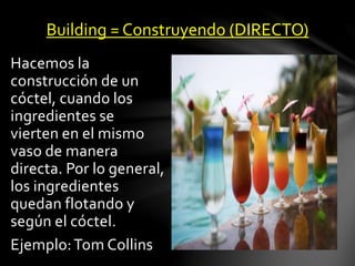 Building = Construyendo (DIRECTO) 
Hacemos la 
construcción de un 
cóctel, cuando los 
ingredientes se 
vierten en el mismo 
vaso de manera 
directa. Por lo general, 
los ingredientes 
quedan flotando y 
según el cóctel. 
Ejemplo: Tom Collins 
 