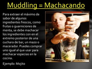 Muddling = Machacando 
Para extraer el máximo de 
sabor de algunos 
ingredientes frescos, como 
frutas o guarniciones de 
menta, se debe machacar 
los ingredientes con en el 
extremo posterior de una 
cuchara de bar, un mazo o 
macerador. Puedes comprar 
uno igual al que usar para 
machacar especias en la 
cocina. 
Ejemplo: Mojito 
 
