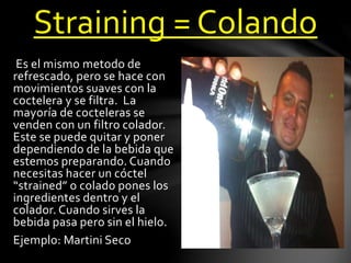 Straining = Colando 
Es el mismo metodo de 
refrescado, pero se hace con 
movimientos suaves con la 
coctelera y se filtra. La 
mayoría de cocteleras se 
venden con un filtro colador. 
Este se puede quitar y poner 
dependiendo de la bebida que 
estemos preparando. Cuando 
necesitas hacer un cóctel 
“strained” o colado pones los 
ingredientes dentro y el 
colador. Cuando sirves la 
bebida pasa pero sin el hielo. 
Ejemplo: Martini Seco 
 