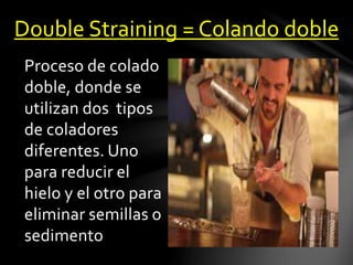 Double Straining = Colando doble 
Proceso de colado 
doble, donde se 
utilizan dos tipos 
de coladores 
diferentes. Uno 
para reducir el 
hielo y el otro para 
eliminar semillas o 
sedimento 
 