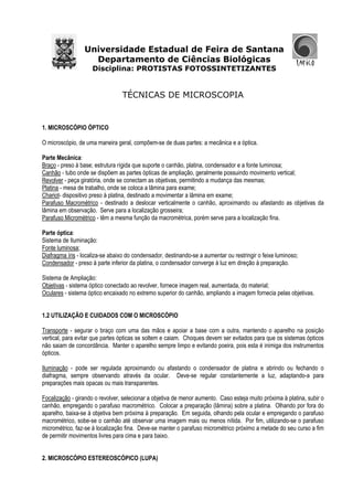 Universidade Estadual de Feira de Santana
Departamento de Ciências Biológicas
Disciplina: PROTISTAS FOTOSSINTETIZANTES
TÉCNICAS DE MICROSCOPIA
1. MICROSCÓPIO ÓPTICO
O microscópio, de uma maneira geral, compõem-se de duas partes: a mecânica e a óptica.
Parte Mecânica:
Braço - preso à base; estrutura rígida que suporte o canhão, platina, condensador e a fonte luminosa;
Canhão - tubo onde se dispõem as partes ópticas de ampliação, geralmente possuindo movimento vertical;
Revolver - peça giratória, onde se conectam as objetivas, permitindo a mudança das mesmas;
Platina - mesa de trabalho, onde se coloca a lâmina para exame;
Chariot- dispositivo preso à platina, destinado a movimentar a lâmina em exame;
Parafuso Macrométrico - destinado a deslocar verticalmente o canhão, aproximando ou afastando as objetivas da
lâmina em observação. Serve para a localização grosseira;
Parafuso Micrométrico - têm a mesma função da macrométrica, porém serve para a localização fina.
Parte óptica:
Sistema de Iluminação:
Fonte luminosa;
Diafragma íris - localiza-se abaixo do condensador, destinando-se a aumentar ou restringir o feixe luminoso;
Condensador - preso à parte inferior da platina, o condensador converge à luz em direção à preparação.
Sistema de Ampliação:
Objetivas - sistema óptico conectado ao revolver, fornece imagem real, aumentada, do material;
Oculares - sistema óptico encaixado no extremo superior do canhão, ampliando a imagem fornecia pelas objetivas.
1.2 UTILIZAÇÃO E CUIDADOS COM O MICROSCÓPIO
Transporte - segurar o braço com uma das mãos e apoiar a base com a outra, mantendo o aparelho na posição
vertical, para evitar que partes ópticas se soltem e caiam. Choques devem ser evitados para que os sistemas ópticos
não saiam de concordância. Manter o aparelho sempre limpo e evitando poeira, pois esta é inimiga dos instrumentos
ópticos.
Iluminação - pode ser regulada aproximando ou afastando o condensador de platina e abrindo ou fechando o
diafragma, sempre observando através da ocular. Deve-se regular constantemente a luz, adaptando-a para
preparações mais opacas ou mais transparentes.
Focalização - girando o revolver, selecionar a objetiva de menor aumento. Caso esteja muito próxima à platina, subir o
canhão, empregando o parafuso macrométrico. Colocar a preparação (lâmina) sobre a platina. Olhando por fora do
aparelho, baixa-se à objetiva bem próxima à preparação. Em seguida, olhando pela ocular e empregando o parafuso
macrométrico, sobe-se o canhão até observar uma imagem mais ou menos nítida. Por fim, utilizando-se o parafuso
micrométrico, faz-se à localização fina. Deve-se manter o parafuso micrométrico próximo a metade do seu curso a fim
de permitir movimentos livres para cima e para baixo.
2. MICROSCÓPIO ESTEREOSCÓPICO (LUPA)
 