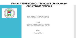 ESCUELASUPERIOR POLITÉCNICA DECHIMBORAZO
FACULTAD DECIENCIAS
ESTADÍSTICA COMPUTACIONAL
TEMA:
TÉCNICAS DE MINERÍA DE DATOS
POR:
Victoria Pilco
 