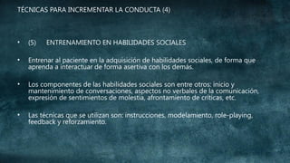 TÉCNICAS PARA INCREMENTAR LA CONDUCTA (4)

•

(5)

ENTRENAMIENTO EN HABILIDADES SOCIALES

•

Entrenar al paciente en la adquisición de habilidades sociales, de forma que
aprenda a interactuar de forma asertiva con los demás.

•

Los componentes de las habilidades sociales son entre otros: inicio y
mantenimiento de conversaciones, aspectos no verbales de la comunicación,
expresión de sentimientos de molestia, afrontamiento de críticas, etc.

•

Las técnicas que se utilizan son: instrucciones, modelamiento, role-playing,
feedback y reforzamiento.

 