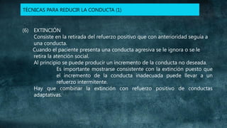 TÉCNICAS PARA REDUCIR LA CONDUCTA (1)

(6) EXTINCIÓN
Consiste en la retirada del refuerzo positivo que con anterioridad seguía a
una conducta.
Cuando el paciente presenta una conducta agresiva se le ignora o se le
retira la atención social.
Al principio se puede producir un incremento de la conducta no deseada.
Es importante mostrarse consistente con la extinción puesto que
el incremento de la conducta inadecuada puede llevar a un
refuerzo intermitente.
Hay que combinar la extinción con refuerzo positivo de conductas
adaptativas.

 