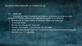 TÉCNICAS PARA REDUCIR LA CONDUCTA (2)

•
•

(7)

TIME OUT
Consiste en aislar al paciente del entorno reforzante durante un corto
período de tiempo cada vez que aparece la conducta no deseada.
– Si se puede es mejor utilizar el refuerzo diferencial antes que
– “el tiempo fuera”.
– No hay que abusar del “time out”.
– Tiempo aconsejado: 1 minuto por año de edad.
– Antes de liberarle del “time out” el paciente tiene que permanecer tranquilo
– durante unos 15 segundos.

 