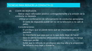TÉCNICAS PARA REDUCIR LA CONDUCTA (3)
(8)
•

COSTE DE RESPUESTA
Retirar algún reforzador positivo contingentemente a la emisión de la
conducta no deseada.
Utilizar en combinación de reforzamiento de conductas apropiadas.
El coste de respuesta puede ser no ver la televisión o no salir al
patio.
Consideraciones:
El privilegio que se pierde tiene que ser importante para el
paciente.
Es importante que sepa que es lo que debe dejar de hacer.
Que no pierda todos los reforzadores de manera que no tenga
nada que perder.
Evitar que la retirada de privilegios sea muy alta y la proporción
de refuerzo muy baja y viceversa.

 