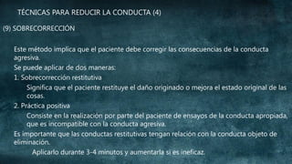 TÉCNICAS PARA REDUCIR LA CONDUCTA (4)
(9) SOBRECORRECCIÓN
Este método implica que el paciente debe corregir las consecuencias de la conducta
agresiva.
Se puede aplicar de dos maneras:
1. Sobrecorrección restitutiva
Significa que el paciente restituye el daño originado o mejora el estado original de las
cosas.
2. Práctica positiva
Consiste en la realización por parte del paciente de ensayos de la conducta apropiada,
que es incompatible con la conducta agresiva.
Es importante que las conductas restitutivas tengan relación con la conducta objeto de
eliminación.
Aplicarlo durante 3-4 minutos y aumentarla si es ineficaz.

 